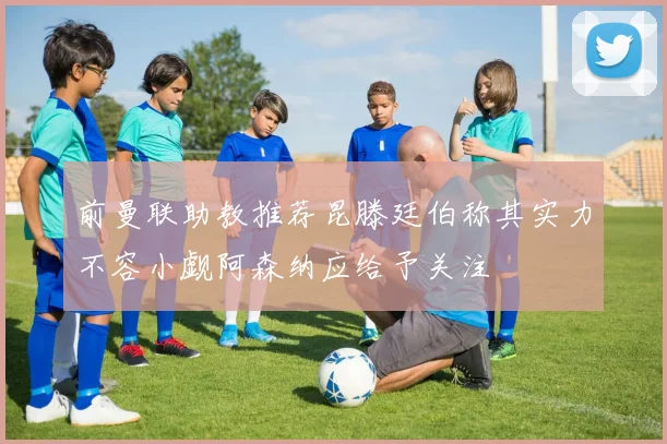 前曼联助教推荐昆滕廷伯称其实力不容小觑阿森纳应给予关注