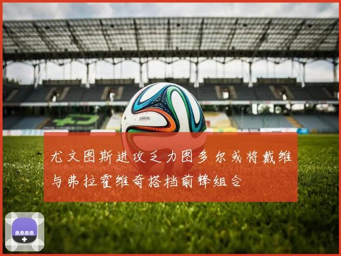 尤文图斯进攻乏力图多尔或将戴维与弗拉霍维奇搭档前锋组合