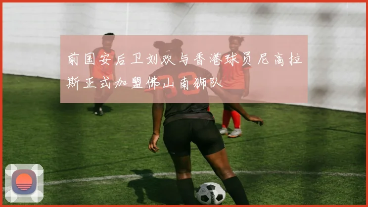 前国安后卫刘欢与香港球员尼高拉斯正式加盟佛山南狮队