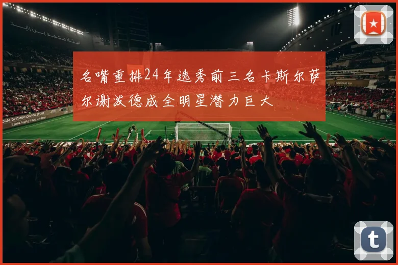 名嘴重排24年选秀前三名卡斯尔萨尔谢泼德成全明星潜力巨大