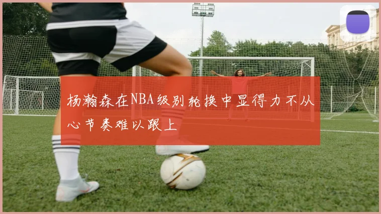 杨瀚森在NBA级别轮换中显得力不从心节奏难以跟上