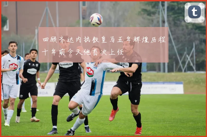 回顾齐达内执教皇马五年辉煌历程十年前今天他首次上任