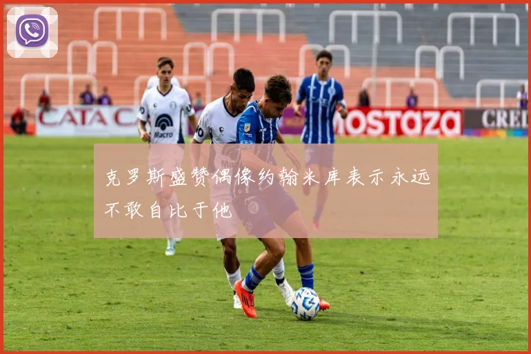 克罗斯盛赞偶像约翰米库表示永远不敢自比于他