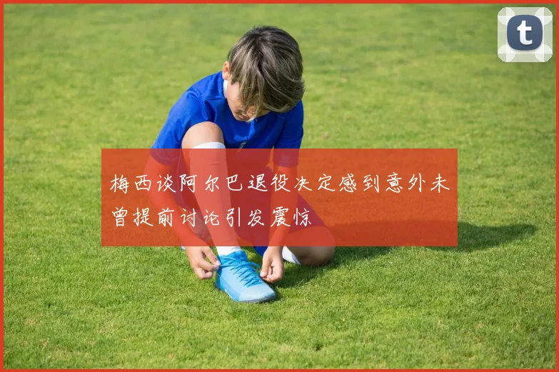 梅西谈阿尔巴退役决定感到意外未曾提前讨论引发震惊