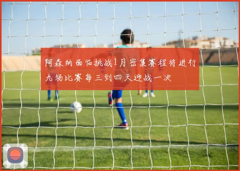 阿森纳面临挑战1月密集赛程将进行九场比赛每三到四天迎战一次