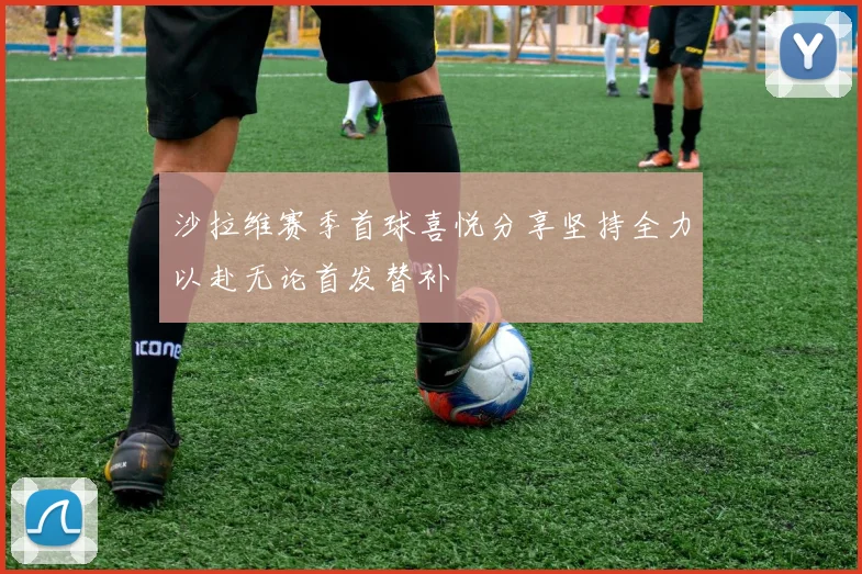 沙拉维赛季首球喜悦分享坚持全力以赴无论首发替补