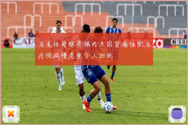 马竞传奇球员佩内夫因肾癌住院治疗现病情危重令人担忧