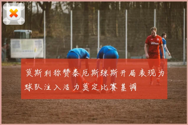 莫斯利称赞泰厄斯琼斯开局表现为球队注入活力奠定比赛基调