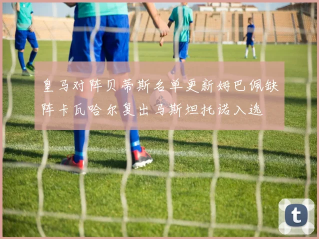 皇马对阵贝蒂斯名单更新姆巴佩缺阵卡瓦哈尔复出马斯坦托诺入选