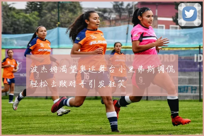 波杰姆渴望奥运舞台小里弗斯调侃轻松击败对手引发狂笑