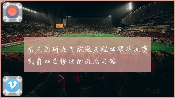 尤文图斯九年欧冠历程回顾从决赛到首回合惨败的沉沦之路
