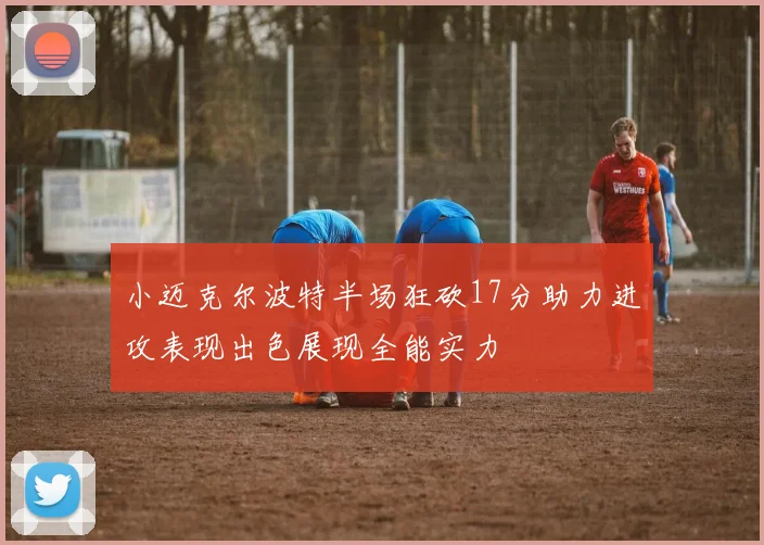 小迈克尔波特半场狂砍17分助力进攻表现出色展现全能实力