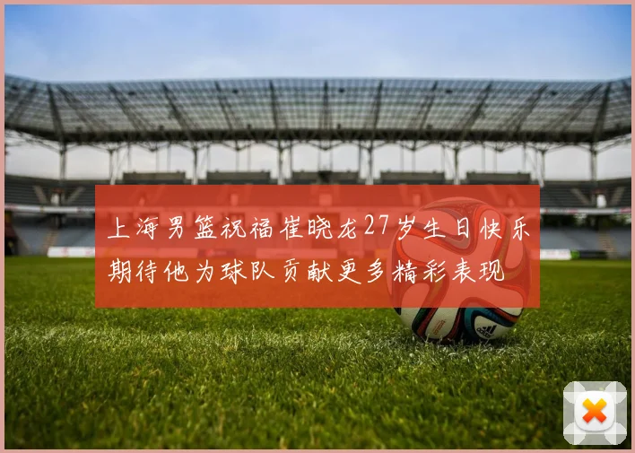 上海男篮祝福崔晓龙27岁生日快乐期待他为球队贡献更多精彩表现