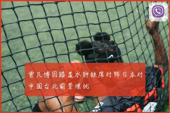 曾凡博因膝盖水肿缺席对阵日本对中国台北前景堪忧
