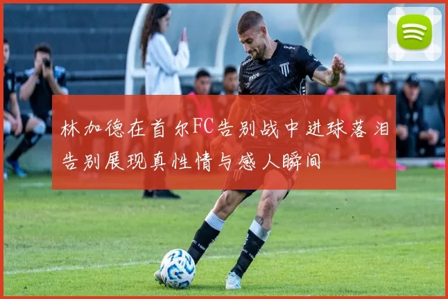 林加德在首尔FC告别战中进球落泪告别展现真性情与感人瞬间