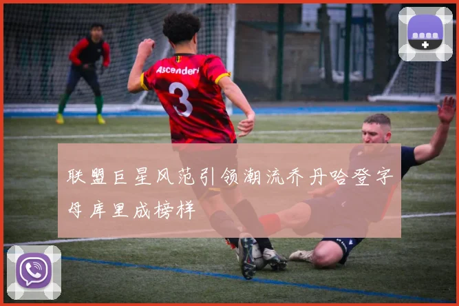 联盟巨星风范引领潮流乔丹哈登字母库里成榜样