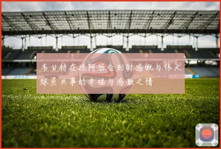 韦甘特在迈阿密告别时感慨与伟大球员共事的幸福与感激之情