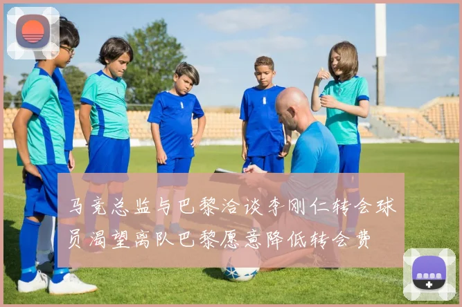 马竞总监与巴黎洽谈李刚仁转会球员渴望离队巴黎愿意降低转会费
