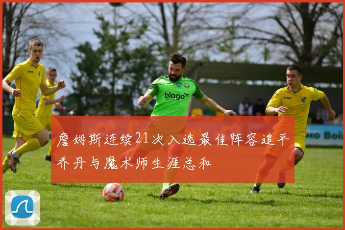 詹姆斯连续21次入选最佳阵容追平乔丹与魔术师生涯总和