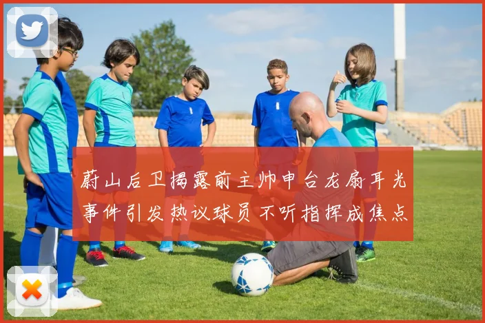 蔚山后卫揭露前主帅申台龙扇耳光事件引发热议球员不听指挥成焦点