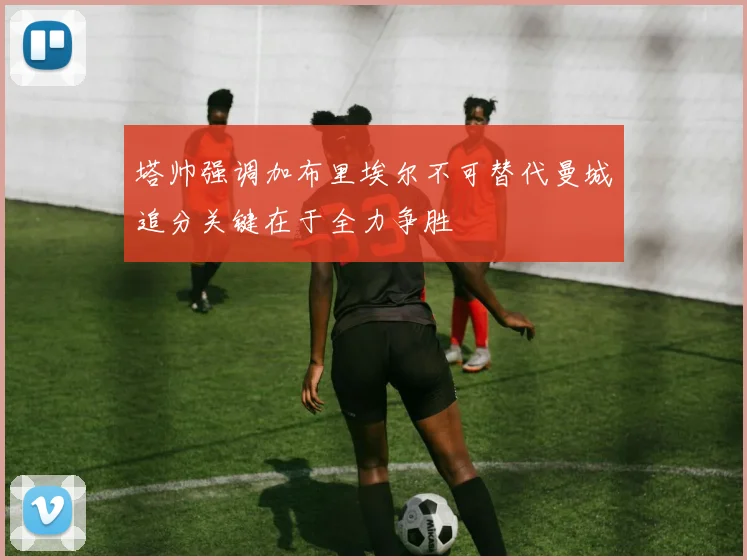 塔帅强调加布里埃尔不可替代曼城追分关键在于全力争胜
