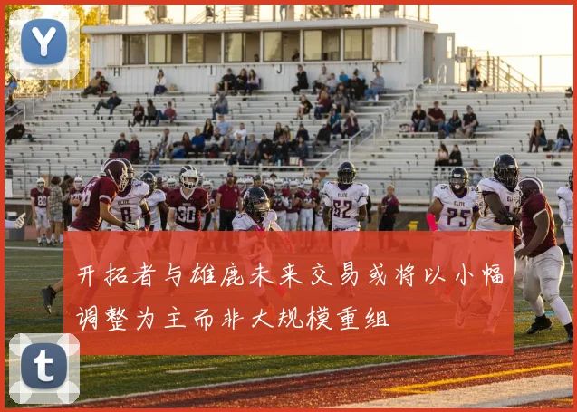 开拓者与雄鹿未来交易或将以小幅调整为主而非大规模重组