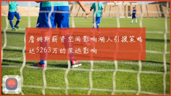 詹姆斯薪资空间影响湖人引援策略达5263万的深远影响