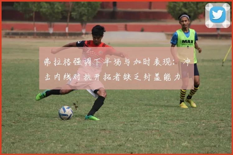 弗拉格强调下半场与加时表现：冲击内线对抗开拓者缺乏封盖能力