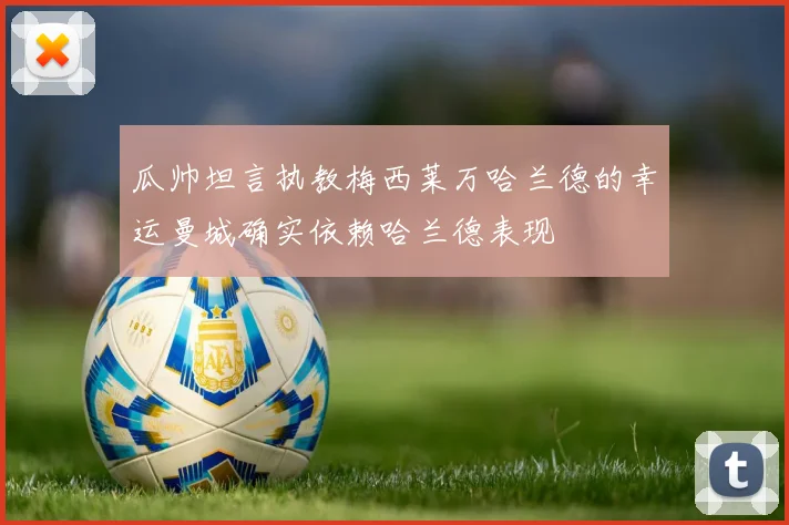 瓜帅坦言执教梅西莱万哈兰德的幸运曼城确实依赖哈兰德表现