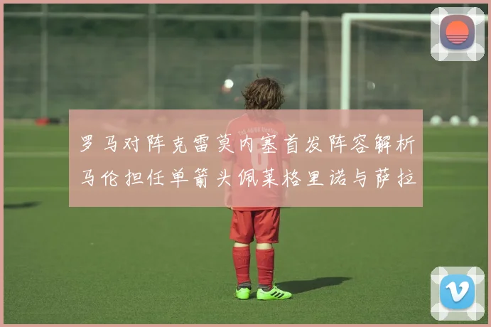 罗马对阵克雷莫内塞首发阵容解析马伦担任单箭头佩莱格里诺与萨拉戈萨双前腰组合