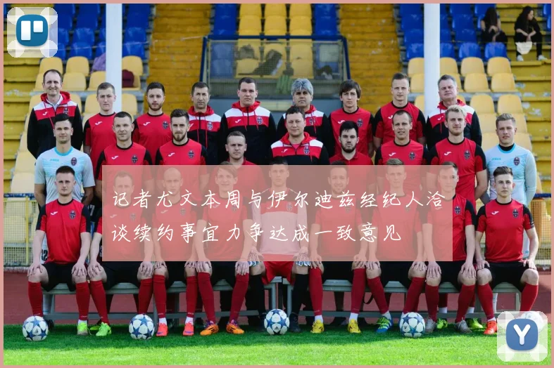 记者尤文本周与伊尔迪兹经纪人洽谈续约事宜力争达成一致意见