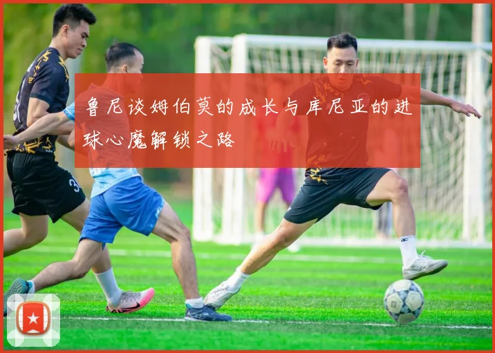 鲁尼谈姆伯莫的成长与库尼亚的进球心魔解锁之路