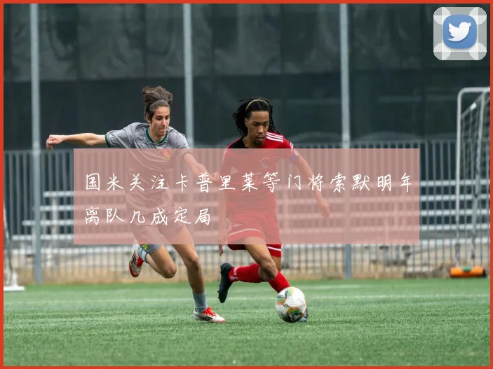 国米关注卡普里莱等门将索默明年离队几成定局