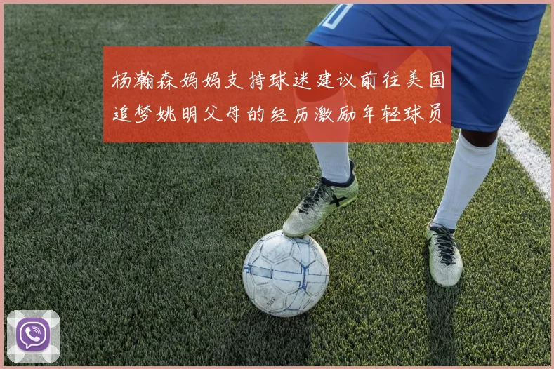 杨瀚森妈妈支持球迷建议前往美国追梦姚明父母的经历激励年轻球员