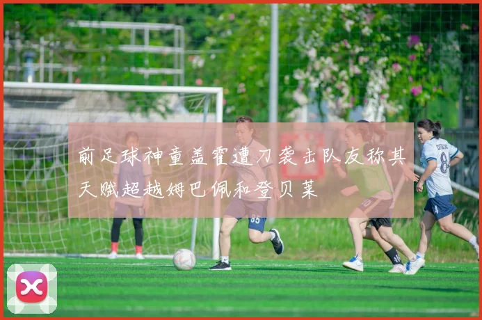 前足球神童盖霍遭刀袭击队友称其天赋超越姆巴佩和登贝莱