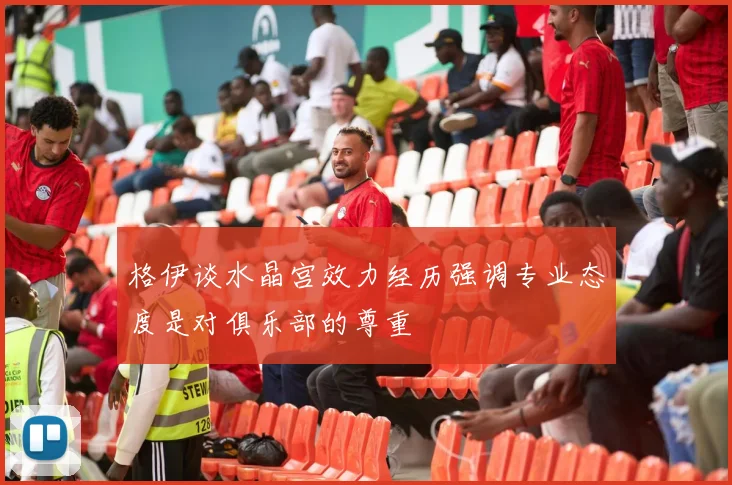 格伊谈水晶宫效力经历强调专业态度是对俱乐部的尊重