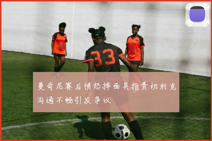 曼奇尼赛后愤怒摔面具指责切利克沟通不畅引发争议
