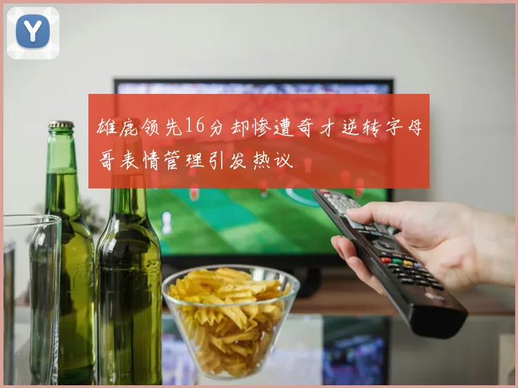 雄鹿领先16分却惨遭奇才逆转字母哥表情管理引发热议