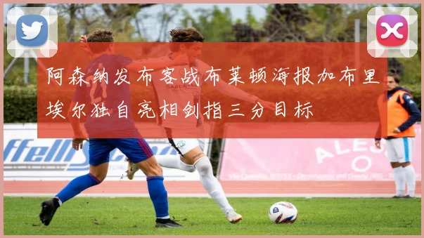 阿森纳发布客战布莱顿海报加布里埃尔独自亮相剑指三分目标
