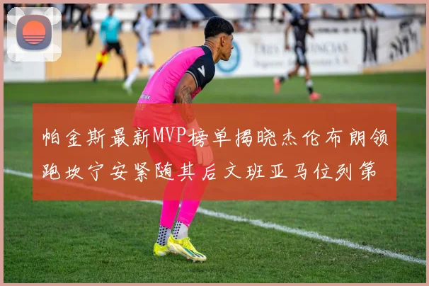 帕金斯最新MVP榜单揭晓杰伦布朗领跑坎宁安紧随其后文班亚马位列第三