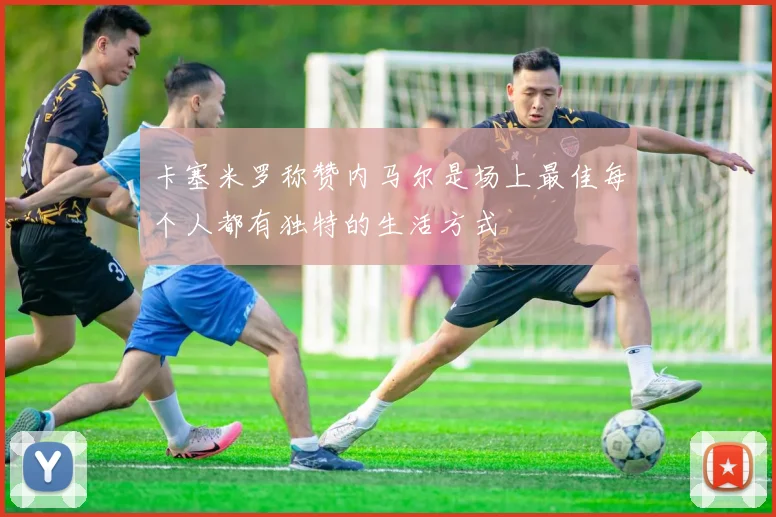 卡塞米罗称赞内马尔是场上最佳每个人都有独特的生活方式