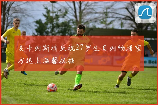 麦卡利斯特庆祝27岁生日利物浦官方送上温馨祝福