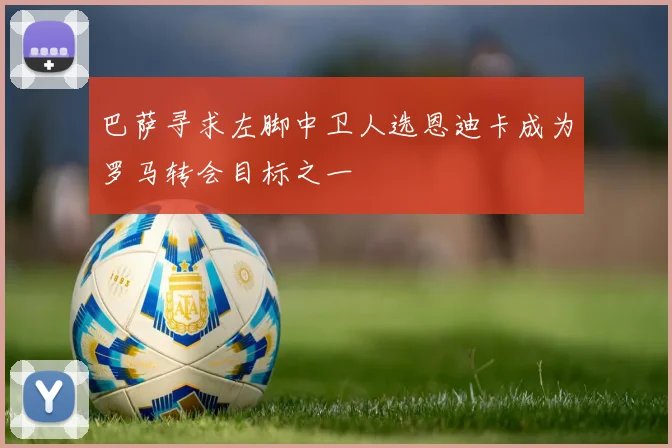 巴萨寻求左脚中卫人选恩迪卡成为罗马转会目标之一