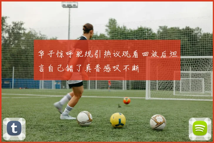 华子惊呼犯规引热议观看回放后坦言自己错了真香感叹不断